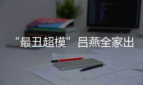 全家官精模吕燕最子五致血儿 混丑超出行