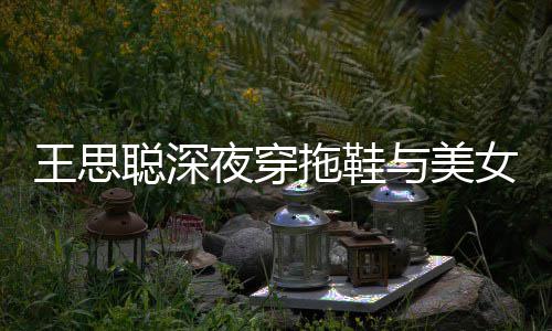 边抽王思拖鞋站街女约夜穿与美烟好潇洒聪深饭