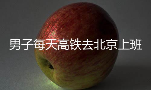 班 往返去北高铁通勤每天男子时月6小费4京上