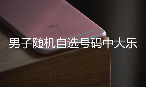 万 乐透自选中大男子一周随机时隔号码才领奖