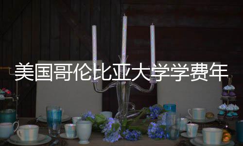 比亚趋势哥伦大学美国涨幅年度学费解析