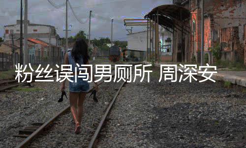 误闯我过更尴尬的周深安慰男厕遇到所 粉丝