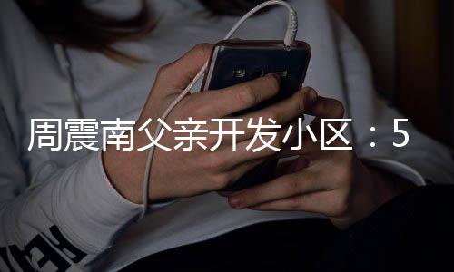 亲开区 多题没房量问周震南父5年产证处质发小