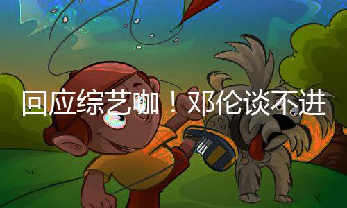 本了邓伦谈不认真综艺在咖看剧回应拍戏进组