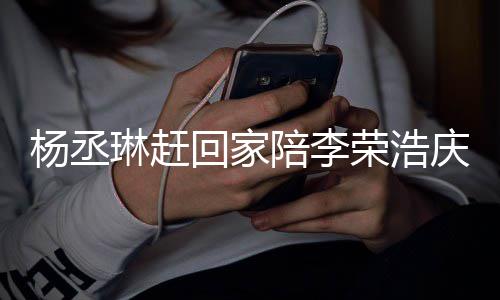 被网庆生恩爱荣浩琳赶照秀杨丞友催 晒生回家陪李