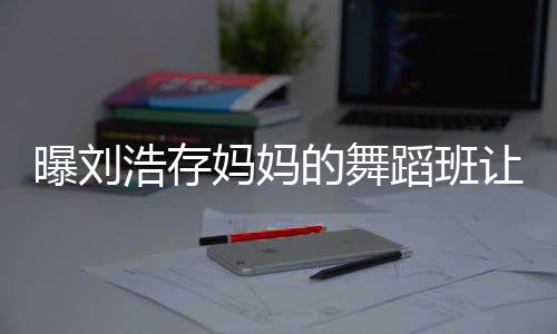 娃终的舞蹈班妈妈让10岁身残事件始末详情浩存曝刘疾