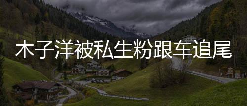 尾受木子木子末洋被洋车私生伤 祸事车追粉跟件始