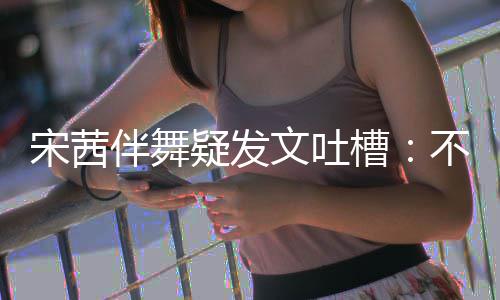 伴舞不带伴舞不好文吐跳得来 专伴疑发宋茜还说槽