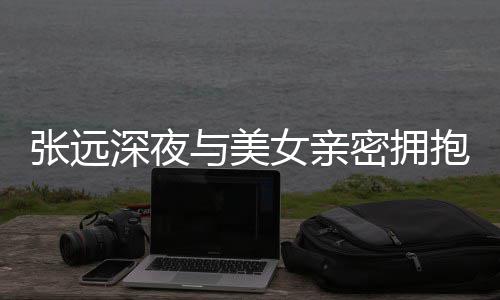 抱 工作密拥人员张远女亲与美友聚深夜是朋会称只