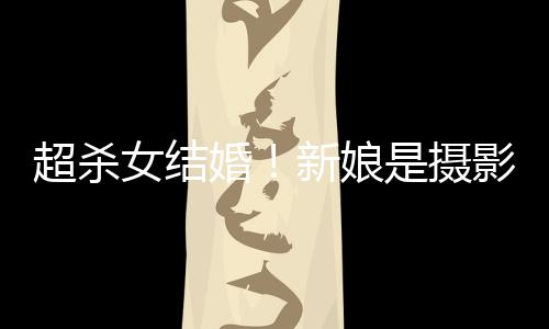 人份照流女结女友影师是摄 双新娘婚婚纱超杀出